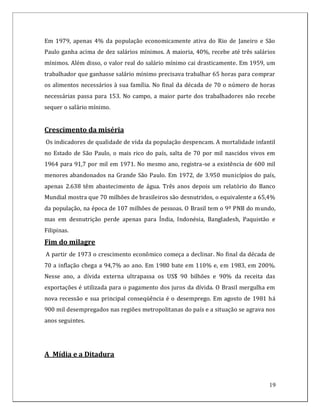 Em 1979, apenas 4% da população economicamente ativa do Rio de Janeiro e São
Paulo ganha acima de dez salários mínimos. A maioria, 40%, recebe até três salários
mínimos. Além disso, o valor real do salário mínimo cai drasticamente. Em 1959, um
trabalhador que ganhasse salário mínimo precisava trabalhar 65 horas para comprar
os alimentos necessários à sua família. No final da década de 70 o número de horas
necessárias passa para 153. No campo, a maior parte dos trabalhadores não recebe
sequer o salário mínimo.


Crescimento da miséria
Os indicadores de qualidade de vida da população despencam. A mortalidade infantil
no Estado de São Paulo, o mais rico do país, salta de 70 por mil nascidos vivos em
1964 para 91,7 por mil em 1971. No mesmo ano, registra-se a existência de 600 mil
menores abandonados na Grande São Paulo. Em 1972, de 3.950 municípios do país,
apenas 2.638 têm abastecimento de água. Três anos depois um relatório do Banco
Mundial mostra que 70 milhões de brasileiros são desnutridos, o equivalente a 65,4%
da população, na época de 107 milhões de pessoas. O Brasil tem o 9º PNB do mundo,
mas em desnutrição perde apenas para Índia, Indonésia, Bangladesh, Paquistão e
Filipinas.
Fim do milagre
A partir de 1973 o crescimento econômico começa a declinar. No final da década de
70 a inflação chega a 94,7% ao ano. Em 1980 bate em 110% e, em 1983, em 200%.
Nesse ano, a dívida externa ultrapassa os US$ 90 bilhões e 90% da receita das
exportações é utilizada para o pagamento dos juros da dívida. O Brasil mergulha em
nova recessão e sua principal conseqüência é o desemprego. Em agosto de 1981 há
900 mil desempregados nas regiões metropolitanas do país e a situação se agrava nos
anos seguintes.




A Mídia e a Ditadura



                                                                                19
 