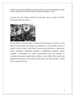 (1961) e quem deveria substituí-lo automaticamente e assumir a Presidência era João
Goulart, segundo a Constituição vigente à época, promulgada em 1946.



A maior parte dos regimes militares são formadas após um golpe de Estado,
derrubando o governo anterior.




A crise política se arrastava desde a renúncia de Jânio Quadros em 1961. O vice de
Jânio era João Goulart, que assumiu a presidência num clima político adverso. O
governo de João Goulart (1961-1964) foi marcado pela abertura às organizações
sociais. Estudantes, organização populares e trabalhadores ganharam espaço,
causando a preocupação das classes conservadoras como, por exemplo, os
empresários, banqueiros, Igreja Católica, militares e classe média. Todos temiam uma
guinada do Brasil para o lado socialista. Vale lembrar, que neste período, o mundo
vivia o auge da Guerra Fria.




                                                                                   2
 