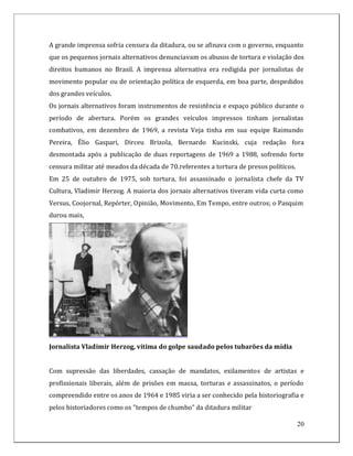 A grande imprensa sofria censura da ditadura, ou se afinava com o governo, enquanto
que os pequenos jornais alternativos denunciavam os abusos de tortura e violação dos
direitos humanos no Brasil. A imprensa alternativa era redigida por jornalistas de
movimento popular ou de orientação política de esquerda, em boa parte, despedidos
dos grandes veículos.
Os jornais alternativos foram instrumentos de resistência e espaço público durante o
período de abertura. Porém os grandes veículos impressos tinham jornalistas
combativos, em dezembro de 1969, a revista Veja tinha em sua equipe Raimundo
Pereira, Élio Gaspari, Dirceu Brizola, Bernardo Kucinski, cuja redação fora
desmontada após a publicação de duas reportagens de 1969 a 1988, sofrendo forte
censura militar até meados da década de 70.referentes a tortura de presos políticos.
Em 25 de outubro de 1975, sob tortura, foi assassinado o jornalista chefe da TV
Cultura, Vladimir Herzog. A maioria dos jornais alternativos tiveram vida curta como
Versus, Coojornal, Repórter, Opinião, Movimento, Em Tempo, entre outros; o Pasquim
durou mais,




Jornalista Vladimir Herzog, vítima do golpe saudado pelos tubarões da mídia


Com supressão das liberdades, cassação de mandatos, exilamentos de artistas e
profissionais liberais, além de prisões em massa, torturas e assassinatos, o período
compreendido entre os anos de 1964 e 1985 viria a ser conhecido pela historiografia e
pelos historiadores como os "tempos de chumbo" da ditadura militar

                                                                                       20
 