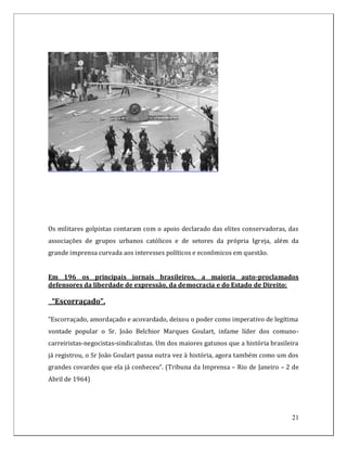Os militares golpistas contaram com o apoio declarado das elites conservadoras, das
associações de grupos urbanos católicos e de setores da própria Igreja, além da
grande imprensa curvada aos interesses políticos e econômicos em questão.


Em 196 os principais jornais brasileiros, a maioria auto-proclamados
defensores da liberdade de expressão, da democracia e do Estado de Direito:

 “Escorraçado”.

“Escorraçado, amordaçado e acovardado, deixou o poder como imperativo de legítima
vontade popular o Sr. João Belchior Marques Goulart, infame líder dos comuno-
carreiristas-negocistas-sindicalistas. Um dos maiores gatunos que a história brasileira
já registrou, o Sr João Goulart passa outra vez à história, agora também como um dos
grandes covardes que ela já conheceu”. (Tribuna da Imprensa – Rio de Janeiro – 2 de
Abril de 1964)




                                                                                    21
 