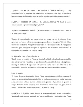 31/03/64 – FOLHA DA TARDE – (Do editorial A GRANDE AMEAÇA): “… cuja
subversão além de bloquear os dispositivos de segurança de todo o hemisfério,
lançaria nas garras do totalitarismo vermelho, a maior população latina do mundo…”


31/03/64 – CORREIO DA MANHÃ – (Do editorial, BASTA!): “O Brasil já sofreu
demasiado com o governo atual. Agora, basta!”


1o/04/64 – CORREIO DA MANHÃ – (Do editorial, FORA!): “Só há uma coisa a dizer ao
Sr. João Goulart: Saia!”


“Salvos da comunização que celeremente se preparava, os brasileiros devem
agradecer aos bravos militares que os protegeram de seus inimigos”. “Este não foi um
movimento partidário. Dele participaram todos os setores conscientes da vida política
brasileira, pois a ninguém escapava o significado das manobras presidenciais”. (O
Globo – Rio de Janeiro – 2 de Abril de 1964)


De Norte a Sul vivas à Contra-Revolução
“Desde ontem se instalou no País a verdadeira legalidade… Legalidade que o caudilho
não quis preservar, violando-a no que de mais fundamental ela tem: a disciplina e a
hierarquia militares. A legalidade está conosco e não com o caudilho aliado dos
comunistas”. (Editorial do Jornal do Brasil – Rio de Janeiro –1º de Abril de 1964)


A paz alcançada
“A vitória da causa democrática abre o País a perspectiva de trabalhar em paz e de
vencer as graves dificuldades atuais. Não se pode, evidentemente, aceitar que essa
perspectiva seja toldada, que os ânimos sejam postos a fogo. Assim o querem as
Forças Armadas, assim o quer o povo brasileiro e assim deverá ser, pelo bem do
Brasil”. (Editorial de O Povo – Fortaleza – 3 de Abril de 1964)


02/04/64 – O GLOBO – “Fugiu Goulart e a democracia está sendo restaurada”…
“atendendo aos anseios nacionais de paz, tranqüilidade e progresso… as Forças

                                                                                     22
 