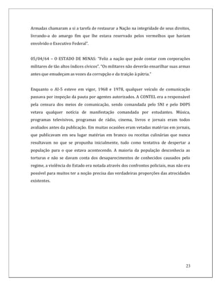 Armadas chamaram a si a tarefa de restaurar a Nação na integridade de seus direitos,
livrando-a do amargo fim que lhe estava reservado pelos vermelhos que haviam
envolvido o Executivo Federal”.


05/04/64 – O ESTADO DE MINAS: “Feliz a nação que pode contar com corporações
militares de tão altos índices cívicos”. “Os militares não deverão ensarilhar suas armas
antes que emudeçam as vozes da corrupção e da traição à pátria.”


Enquanto o AI-5 esteve em vigor, 1968 e 1978, qualquer veículo de comunicação
passava por inspeção da pauta por agentes autorizados. A CONTEL era a responsável
pela censura dos meios de comunicação, sendo comandada pelo SNI e pelo DOPS
vetava qualquer notícia de manifestação comandada por estudantes. Música,
programas televisivos, programas de rádio, cinema, livros e jornais eram todos
avaliados antes da publicação. Em muitas ocasiões eram vetadas matérias em jornais,
que publicavam em seu lugar matérias em branco ou receitas culinárias que nunca
resultavam no que se propunha inicialmente, tudo como tentativa de despertar a
população para o que estava acontecendo. A maioria da população desconhecia as
torturas e não se davam conta dos desaparecimentos de conhecidos causados pelo
regime, a violência do Estado era notada através dos confrontos policiais, mas não era
possível para muitos ter a noção precisa das verdadeiras proporções das atrocidades
existentes.




                                                                                     23
 