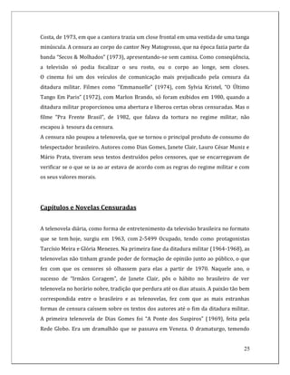 Costa, de 1973, em que a cantora trazia um close frontal em uma vestida de uma tanga
minúscula. A censura ao corpo do cantor Ney Matogrosso, que na época fazia parte da
banda “Secos & Molhados” (1973), apresentando-se sem camisa. Como conseqüência,
a televisão só podia focalizar o seu rosto, ou o corpo ao longe, sem closes.
O cinema foi um dos veículos de comunicação mais prejudicado pela censura da
ditadura militar. Filmes como “Emmanuelle” (1974), com Sylvia Kristel, “O Último
Tango Em Paris” (1972), com Marlon Brando, só foram exibidos em 1980, quando a
ditadura militar proporcionou uma abertura e liberou certas obras censuradas. Mas o
filme “Pra Frente Brasil”, de 1982, que falava da tortura no regime militar, não
escapou à tesoura da censura.
A censura não poupou a telenovela, que se tornou o principal produto de consumo do
telespectador brasileiro. Autores como Dias Gomes, Janete Clair, Lauro César Muniz e
Mário Prata, tiveram seus textos destruídos pelos censores, que se encarregavam de
verificar se o que se ia ao ar estava de acordo com as regras do regime militar e com
os seus valores morais.




Capítulos e Novelas Censuradas


A telenovela diária, como forma de entretenimento da televisão brasileira no formato
que se tem hoje, surgiu em 1963, com 2-5499 Ocupado, tendo como protagonistas
Tarcísio Meira e Glória Menezes. Na primeira fase da ditadura militar (1964-1968), as
telenovelas não tinham grande poder de formação de opinião junto ao público, o que
fez com que os censores só olhassem para elas a partir de 1970. Naquele ano, o
sucesso de “Irmãos Coragem”, de Janete Clair, pôs o hábito no brasileiro de ver
telenovela no horário nobre, tradição que perdura até os dias atuais. A paixão tão bem
correspondida entre o brasileiro e as telenovelas, fez com que as mais estranhas
formas de censura caíssem sobre os textos dos autores até o fim da ditadura militar.
A primeira telenovela de Dias Gomes foi “A Ponte dos Suspiros” (1969), feita pela
Rede Globo. Era um dramalhão que se passava em Veneza. O dramaturgo, temendo


                                                                                   25
 