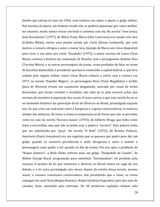 família que saíram às ruas em 1964, com rosários nas mãos, a apoiar o golpe militar.
Nas novelas da época, um homem casado não se poderia apaixonar por outra mulher,
ter amantes, muito menos trocar um beijo e carinhos com ela. Na novela “Sem Lenço,
Sem Documento” (1977), de Mário Prata, Marco (Ney Latorraca) era casado com Iara
(Cidinha Milan), nutria uma paixão velada por Carla (Bruna Lombardi), por este
motivo, a censura obrigou o autor a matar Iara, fazendo de Marco um viúvo disponível
para viver o seu amor por Carla. “Escalada” (1975), o maior sucesso de Lauro César
Muniz, contava a história da construção de Brasília, mas o protagonista Antônio Dias
(Tarcísio Meira), e as outras personagens da trama, eram proibidas de falar no nome
de Juscelino Kubtschek, o presidente que havia construído a capital federal, e, que fora
exilado pelo regime militar. Lauro César Muniz voltaria a sofrer com a censura em
1977, na novela “Espelho Mágico”, as personagens Nora (Yoná Magalhães) e Jordão
(Juca de Oliveira) viviam um casamento desgastado, marcado por cenas de fortes
discussões, que foram cortadas e excluídas, não indo ao ar pela censura achar que
serviam de incentivo à separação dos casais. O mais curioso é que esta novela foi ao ar
no momento histórico da aprovação da lei do Divórcio no Brasil, promulgada naquele
ano, lei que criou um mal-estar entre a burguesia e a igreja conservadoras, os maiores
aliados dos militares. Às vezes a censura comportava-se de forma que não se percebia,
como no caso da novela “Escrava Isaura” (1976), de Gilberto Braga, que tinha como
tema a escravidão, mas que não se podia usar a palavra “escravo”. Esta palavra tinha
que ser substituída por “peça”. Na novela “O Bofe” (1972), de Bráulio Pedroso,
Inocêncio (Paulo Gonçalves) era um vigarista que se passava por padre para dar um
golpe, quando os censores perceberam o ardil, obrigaram o autor a manter a
personagem como padre e ser punido no fim da trama. Um ano após a proibição de
“Roque Santeiro”, a Rede Globo sofreria mais um golpe, “Despedida de Casado”, de
Walter George Durst, programada para substituir “Saramandaia”, foi proibida pela
censura. O projeto de lei que instituiria o divórcio no Brasil estava no auge do seu
debate, e a lei seria promulgada seis meses depois da estréia dessa novela, mesmo
assim, a censura continuava conservadora, não permitindo que o tema, as crises
conjugais do casal Stela (Regina Duarte) e Rafael (Antônio Fagundes) após dez anos de
casados, fosse abordado pela televisão. Os 30 primeiros capítulos tinham sido

                                                                                     28
 