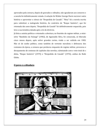 aprovados pela censura, depois de gravados e editados, não agradaram aos censores e
a novela foi definitivamente vetada. A solução foi Walter George Durst escrever outra
história e aproveitar o elenco de “Despedida de Casado”. “Nina” foi a novela escrita
para substituir a malograda história. Ao contrário de “Roque Santeiro”, que foi
retomada dez anos depois, “Despedida de Casado” foi definitivamente esquecida, pois
teve a sua temática datada após a lei do divórcio.
Já feita a anistia política e retomada a abertura, no finzinho do regime militar, a mini-
série “Bandidos da Falange” (1982), de Aguinaldo Silva, foi censurada, só liberada
cinco meses depois, após sofrer grandes cortes, vindo a ser exibida em 1983.
Não só de cunho político, como também de vertente moralista e defensora dos
costumes da época, a censura que perdurou enquanto do regime militar, provocou o
decepamento de centenas de capítulos das novelas, culminando com o veto total de s
delas, “Roque Santeiro” (1975) e “Despedida de Casado” (1976), ambas da Rede
Globo.



O povo e a ditadura




                                                                                      29
 