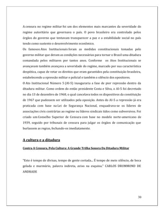 A censura no regime militar foi um dos elementos mais marcantes da severidade do
regime autoritário que governava o país. O povo brasileiro era controlado pelos
órgãos do governo que tentavam transparecer a paz e a estabilidade social no país
tendo como sustento o desenvolvimento econômico.
Os famosos Atos Institucionais foram as medidas constitucionais tomadas pelo
governo militar que deram as condições necessárias para tornar o Brasil uma ditadura
comandada pelos militares por tantos anos. Conforme         os Atos Institucionais se
avançavam também avançava a severidade do regime, marcado por sua característica
despótica, capaz de vetar os direitos que eram garantidos pela constituição brasileira,
estabelecendo a opressão militar e policial e também o silêncio dos opositores.
O Ato Institucional Número 5 (AI-5) inauguraria a fase de pior repressão dentro da
ditadura militar. Como ordem do então presidente Costa e Silva, o AI-5 foi decretado
no dia 13 de dezembro de 1968, o qual cancelava todos os dispositivos da constituição
de 1967 que pudessem ser utilizados pela oposição. Antes do AI-5 a repressão já era
praticada com base na Lei de Segurança Nacional, enquadrava-se os líderes de
associações civis contrárias ao regime ou líderes sindicais tidos como subversivos. Foi
criado um Conselho Superior de Censura com base no modelo norte-americano de
1939, seguido por tribunais de censura para julgar os órgãos de comunicação que
burlassem as regras, fechando-os imediatamente.


A cultura e a ditadura

Contra A Censura, Pela Cultura: A Grande Trilha Sonora Da Ditadura Militar


“Este é tempo de divisas, tempo de gente cortada... É tempo de meio silêncio, de boca
gelada e murmúrio, palavra indireta, aviso na esquina.” CARLOS DRUMMOND DE
ANDRADE




                                                                                    30
 
