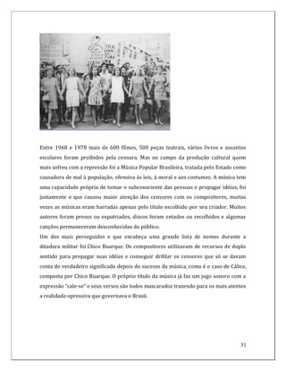 Entre 1968 e 1978 mais de 600 filmes, 500 peças teatrais, vários livros e assuntos
escolares foram proibidos pela censura. Mas no campo da produção cultural quem
mais sofreu com a repressão foi a Música Popular Brasileira, tratada pelo Estado como
causadora de mal à população, ofensiva às leis, à moral e aos costumes. A música tem
uma capacidade própria de tomar o subconsciente das pessoas e propagar idéias, foi
justamente o que causou maior atenção dos censores com os compositores, muitas
vezes as músicas eram barradas apenas pelo título escolhido por seu criador. Muitos
autores foram presos ou expatriados, discos foram vetados ou recolhidos e algumas
canções permaneceram desconhecidas do público.
Um dos mais perseguidos e que encabeça uma grande lista de nomes durante a
ditadura militar foi Chico Buarque. Os compositores utilizavam de recursos de duplo
sentido para propagar suas idéias e conseguir driblar os censores que só se davam
conta do verdadeiro significado depois do sucesso da música, como é o caso de Cálice,
composta por Chico Buarque. O próprio título da música já faz um jogo sonoro com a
expressão “cale-se” e seus versos são todos mascarados trazendo para os mais atentos
a realidade opressiva que governava o Brasil.




                                                                                  31
 