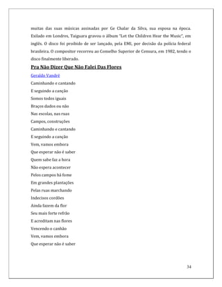 muitas das suas músicas assinadas por Ge Chalar da Silva, sua esposa na época.
Exilado em Londres, Taiguara gravou o álbum “Let the Children Hear the Music“, em
inglês. O disco foi proibido de ser lançado, pela EMI, por decisão da polícia federal
brasileira. O compositor recorreu ao Conselho Superior de Censura, em 1982, tendo o
disco finalmente liberado.
Pra Não Dizer Que Não Falei Das Flores
Geraldo Vandré
Caminhando e cantando
E seguindo a canção
Somos todos iguais
Braços dados ou não
Nas escolas, nas ruas
Campos, construções
Caminhando e cantando
E seguindo a canção
Vem, vamos embora
Que esperar não é saber
Quem sabe faz a hora
Não espera acontecer
Pelos campos há fome
Em grandes plantações
Pelas ruas marchando
Indecisos cordões
Ainda fazem da flor
Seu mais forte refrão
E acreditam nas flores
Vencendo o canhão
Vem, vamos embora
Que esperar não é saber




                                                                                  34
 