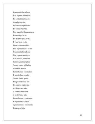 Quem sabe faz a hora
Não espera acontecer
Há soldados armados
Amados ou não
Quase todos perdidos
De armas na mão
Nos quartéis lhes ensinam
Uma antiga lição:
De morrer pela pátria
E viver sem razão
Vem, vamos embora
Que esperar não é saber
Quem sabe faz a hora
Não espera acontecer
Nas escolas, nas ruas
Campos, construções
Somos todos soldados
Armados ou não
Caminhando e cantando
E seguindo a canção
Somos todos iguais
Braços dados ou não
Os amores na mente
As flores no chão
A certeza na frente
A história na mão
Caminhando e cantando
E seguindo a canção
Aprendendo e ensinando
Uma nova lição


                            35
 