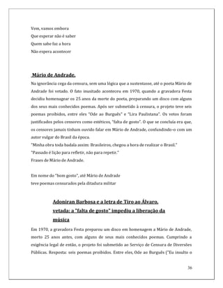 Vem, vamos embora
Que esperar não é saber
Quem sabe faz a hora
Não espera acontecer




Mário de Andrade.
Na ignorância cega da censura, sem uma lógica que a sustentasse, até o poeta Mário de
Andrade foi vetado. O fato inusitado aconteceu em 1970, quando a gravadora Festa
decidiu homenagear os 25 anos da morte do poeta, preparando um disco com alguns
dos seus mais conhecidos poemas. Após ser submetido à censura, o projeto teve seis
poemas proibidos, entre eles “Ode ao Burguês” e “Lira Paulistana”. Os vetos foram
justificados pelos censores como estéticos, “falta de gosto”. O que se concluía era que,
os censores jamais tinham ouvido falar em Mário de Andrade, confundindo-o com um
autor vulgar do Brasil da época.
"Minha obra toda badala assim: Brasileiros, chegou a hora de realizar o Brasil."
"Passado é lição para refletir, não para repetir."
Frases de Mário de Andrade.


Em nome do "bom gosto", até Mário de Andrade
teve poemas censurados pela ditadura militar



            Adoniran Barbosa e a letra de Tiro ao Álvaro,
            vetada: a "falta de gosto" impediu a liberação da
            música
Em 1970, a gravadora Festa preparou um disco em homenagem a Mário de Andrade,
morto 25 anos antes, com alguns de seus mais conhecidos poemas. Cumprindo a
exigência legal de então, o projeto foi submetido ao Serviço de Censura de Diversões
Públicas. Resposta: seis poemas proibidos. Entre eles, Ode ao Burguês ("Eu insulto o


                                                                                     36
 