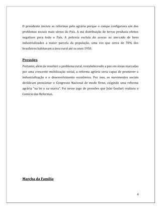 O presidente iniciou as reformas pela agrária porque o campo configurava um dos
problemas sociais mais sérios do País. A má distribuição de terras produzia efeitos
negativos para todo o País. A pobreza excluía do acesso ao mercado de bens
industrializados a maior parcela da população, uma vez que cerca de 70% dos
brasileiros habitavam a área rural até os anos 1950.


Pressões
Portanto, além de resolver o problema rural, restabelecendo a paz em áreas marcadas
por uma crescente mobilização social, a reforma agrária seria capaz de promover a
industrialização e o desenvolvimento econômico. Por isso, os movimentos sociais
decidiram pressionar o Congresso Nacional de modo firme, exigindo uma reforma
agrária "na lei o na marra". Foi nesse jogo de pressões que João Goulart realizou o
Comício das Reformas.




Marcha da Família



                                                                                  4
 