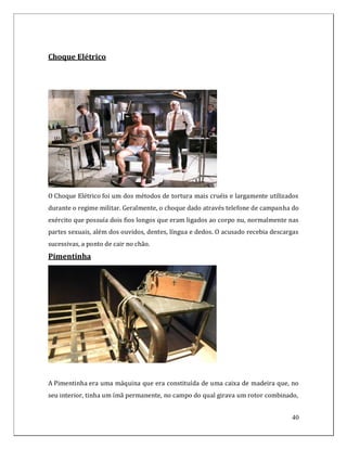 Choque Elétrico




O Choque Elétrico foi um dos métodos de tortura mais cruéis e largamente utilizados
durante o regime militar. Geralmente, o choque dado através telefone de campanha do
exército que possuía dois fios longos que eram ligados ao corpo nu, normalmente nas
partes sexuais, além dos ouvidos, dentes, língua e dedos. O acusado recebia descargas
sucessivas, a ponto de cair no chão.
Pimentinha




A Pimentinha era uma máquina que era constituída de uma caixa de madeira que, no
seu interior, tinha um ímã permanente, no campo do qual girava um rotor combinado,


                                                                                  40
 