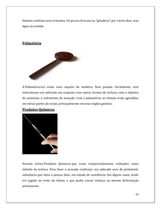 falantes emitiam sons irritantes. Os presos ficavam na “geladeira” por vários dias, sem
água ou comida.




Palmatória




A Palmatória era como uma raquete de madeira, bem pesada. Geralmente, esta
instrumento era utilizado em conjunto com outras formas de tortura, com o objetivo
de aumentar o sofrimento do acusado. Com a palmatória, as vítimas eram agredidas
em várias partes do corpo, principalmente em seus órgãos genitais.
Produtos Químicos




Haviam vários Produtos Químicos que eram comprovadamente utilizados como
método de tortura. Para fazer o acusado confessar, era aplicado soro de pentatotal,
substância que fazia a pessoa falar, em estado de sonolência. Em alguns casos, ácido
era jogado no rosto da vítima, o que podia causar inchaço ou mesmo deformação
permanente.

                                                                                    43
 