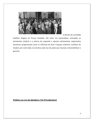 A divisão da sociedade
também chegara às Forças Armadas. Um setor era nacionalista, articulado ao
movimento sindical e a setores da esquerda e apoiava abertamente importantes
iniciativas progressistas como as reformas de base. O grupo contrário à política de
Goulart, por outro lado, se envolvia cada vez em ações que visavam a desestabilizar o
governo.




Política na era da ditadura ( Os Presidentes)




                                                                                    6
 