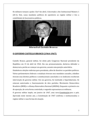 Os militares tomam o poder. Em 9 de abril, é decretado o Ato Institucional Número 1
(AI-1). Este, cassa mandatos políticos de opositores ao regime militar e tira a
estabilidade de funcionários públicos.




O GOVERNO CASTELLO BRANCO (1964-1967)


Castello Branco, general militar, foi eleito pelo Congresso Nacional presidente da
República em 15 de abril de 1964. Em seu pronunciamento, declarou defender a
democracia, porém ao começar seu governo, assume uma posição autoritária.
Estabeleceu eleições indiretas para presidente, além de dissolver os partidos políticos.
Vários parlamentares federais e estaduais tiveram seus mandatos cassados, cidadãos
tiveram seus direitos políticos e constitucionais cancelados e os sindicatos receberam
intervenção do governo militar. Em seu governo, foi instituído o bipartidarismo. Só
estavam autorizados o funcionamento de dois partidos: Movimento Democrático
Brasileiro (MDB) e a Aliança Renovadora Nacional (ARENA). Enquanto o primeiro era
de oposição, de certa forma controlada, o segundo representava os militares.
O governo militar impõe, em janeiro de 1967, uma nova Constituição para o país.
Aprovada neste mesmo ano, a Constituição de 1967 confirma e institucionaliza o
regime militar e suas formas de atuação.




                                                                                      7
 