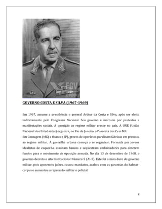 GOVERNO COSTA E SILVA (1967-1969)


Em 1967, assume a presidência o general Arthur da Costa e Silva, após ser eleito
indiretamente pelo Congresso Nacional. Seu governo é marcado por protestos e
manifestações sociais. A oposição ao regime militar cresce no país. A UNE (União
Nacional dos Estudantes) organiza, no Rio de Janeiro, a Passeata dos Cem Mil.
Em Contagem (MG) e Osasco (SP), greves de operários paralisam fábricas em protesto
ao regime militar. A guerrilha urbana começa a se organizar. Formada por jovens
idealistas de esquerda, assaltam bancos e seqüestram embaixadores para obterem
fundos para o movimento de oposição armada. No dia 13 de dezembro de 1968, o
governo decreta o Ato Institucional Número 5 (AI-5). Este foi o mais duro do governo
militar, pois aposentou juízes, cassou mandatos, acabou com as garantias do habeas-
corpus e aumentou a repressão militar e policial.




                                                                                  8
 