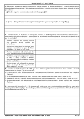 CENTRO EDUCACIONAL SIGMA
AVALIAÇÃO DISCURSIVA DE HISTÓRIA | 9º ANO :: 4º período :: matutino:: ENSINO FUNDAMENTAL | 19M4His_2015_pro.docx pág. 3 de 3
5. Infelizmente, para muitos a vida não melhorou durante e depois do milagre econômico. A crise do petróleo atingiu
fortemente a economia nacional e desencadeou efeitos políticos e econômicos imediatos. A partir disso, responda ao que se
pede abaixo:
a) Cite dois impactos econômicos da crise do petróleo no país. (0,5)
b) Qual foi o efeito político desencadeado pela crise do petróleo e pelo consequente fim do milagre? (0,5)
6. A respeito da crise da ditadura e do consequente processo de abertura política, leia atentamente o texto na coluna à
esquerda e depois escreva na coluna à direita o nome do personagem ou a denominação do movimento correspondente ao
que foi escrito. (1,0)
Permitia o retorno dos exilados políticos,
mas concedia perdão também aos
torturadores.
Greves com repercussão nacional nas quais
começou a se destacar a figura do futuro
presidente: Luís Inácio da Silva (Lula).
Operário assassinado sob tortura, em São
Paulo, por ter sido acusado de ser comunista.
Presidente que governou o país entre os anos
de 1974 e 1979 e iniciou a chamada
distensão, ou seja, a abertura lenta, segura e
gradual da ditadura.
Movimento que uniu milhões de pessoas em
apoio à aprovação da emenda parlamentar
Dante de Oliveira, em 1984.
7. A respeito da eleição de janeiro de 1985, que deu a vitória ao político mineiro Tancredo Neves e iniciou a chamada
redemocratização, marque a opção correta: (1,0)
A Ocorreu pela via direta, após a aprovação da Emenda Parlamentar Dante de Oliveira, no ano anterior, pelo Congresso
Nacional.
B Ocorreu pela via direta e levou ao poder Tancredo Neves, que derrotou Paulo Maluf, político filiado ao PDS.
C A eleição foi indireta e realizada por um Colégio Eleitoral que concedeu a vitória a Tancredo, que era filiado ao PMDB.
D A eleição foi indireta após a aprovação da emenda parlamentar Dante de Oliveira, no ano anterior, pelo Congresso
Nacional.
8. O governo de José Sarney (1985–1990) ficou marcado por diversas crises econômicas, todavia também por importantes
avanços políticos. Cite e explique duas mudanças políticas ocorridas no período que permitiram a efetivação do processo
de redemocratização do Brasil. (1,0)
 
