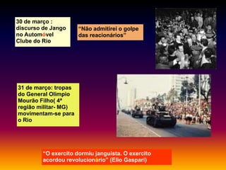 30 de março :
discurso de Jango
no Automóvel
Clube do Rio

“Não admitirei o golpe
das reacionários”

31 de março: tropas
do General Olimpio
Mourão Filho( 4ª
região militar- MG)
movimentam-se para
o Rio

“O exercito dormiu janguista. O exercito
acordou revolucionário” (Elio Gaspari)

 