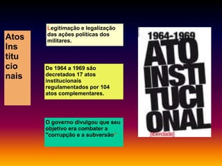 Atos
Ins
titu
cio
nais

Legitimação e legalização
das ações políticas dos
militares.

De 1964 a 1969 são
decretados 17 atos
institucionais
regulamentados por 104
atos complementares.

O governo divulgou que seu
objetivo era combater a
"corrupção e a subversão”

 