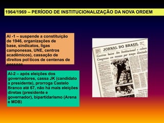 1964/1969 – PERÍODO DE INSTITUCIONALIZAÇÃO DA NOVA ORDEM

AI -1 – suspende a constituição
de 1946, organizações de
base, sindicatos, ligas
camponesas, UNE, centros
acadêmicos), cassação de
direitos políticos de centenas de
pessoas
AI-2 – após eleições dos
governadores, cassa JK (candidato
a presidente), prorroga Castelo
Branco até 67, não há mais eleições
diretas (presidente e
governador), bipartidarismo (Arena
e MDB)

 