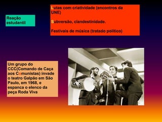 Lutas com criatividade (encontros da
UNE)
Reação
estudantil

Subversão, clandestinidade.
Festivais de música (tratado político)

Um grupo do
CCC(Comando de Caça
aos Comunistas) invade
o teatro Galpão em São
Paulo, em 1968, e
espanca o elenco da
peça Roda Viva

 