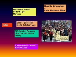 Movimento Hippie
Poder Negro
Marcuse

1968

Brasil – passeatas
morte de Edson Luis

FIC (Vandré: Para não
dizer que não falei de
flores)

7 de setembro – Marcio
Moreira Alves

Rebelião da juventude
–
Paris, Alemanha, Méxic
o

 