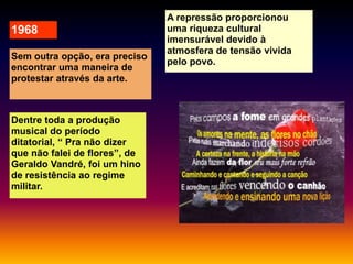 1968
Sem outra opção, era preciso
encontrar uma maneira de
protestar através da arte.

Dentre toda a produção
musical do período
ditatorial, “ Pra não dizer
que não falei de flores”, de
Geraldo Vandré, foi um hino
de resistência ao regime
militar.

A repressão proporcionou
uma riqueza cultural
imensurável devido à
atmosfera de tensão vivida
pelo povo.

 