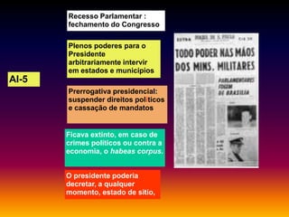 Recesso Parlamentar :
fechamento do Congresso
Plenos poderes para o
Presidente
arbitrariamente intervir
em estados e municípios

AI-5
Prerrogativa presidencial:
suspender direitos políticos
e cassação de mandatos

Ficava extinto, em caso de
crimes políticos ou contra a
economia, o habeas corpus.
O presidente poderia
decretar, a qualquer
momento, estado de sitio,

 