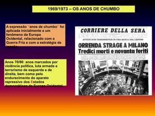 1969/1973 – OS ANOS DE CHUMBO

A expressão “anos de chumbo” foi
aplicada inicialmente a um
fenômeno da Europa
Ocidental, relacionado com a
Guerra Fria e com a estratégia de
tensão.

Anos 70/80: anos marcados por
violência política, luta armada e
terrorismo de esquerda e de
direita, bem como pelo
endurecimento do aparato
repressivo dos Estados
democráticos da Europa Ocidental.

 