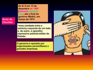 Anos de
Chumbo

do AI-5 em 13 de
dezembro de 1968
[retiraria: daquele
ano], até o final do
governo Médici, em
março de 1974
Feroz combate entre a
extrema-esquerda de um lado
e, de outro, o aparelho
repressivo policial-militar do
Estado.
O governo é apoiado por
organizações paramilitares e
grandes empresas.

 