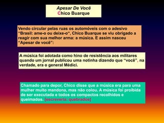 Apesar De Você
Chico Buarque

Vendo circular pelas ruas os automóveis com o adesivo
“Brasil: ame-o ou deixe-o“, Chico Buarque se viu obrigado a
reagir com sua melhor arma: a música. E assim nasceu
“Apesar de você”:
A música foi adotada como hino de resistência aos militares
quando um jornal publicou uma notinha dizendo que “você”, na
verdade, era o general Médici.

Chamado para depor, Chico disse que a música era para uma
mulher muito mandona, mas não colou. A música foi proibida
de ser executada e todos os compactos recolhidos e
queimados. [escreveria: quebrados]

 