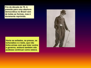 Fim da década de 70. A
pressão para uma abertura
democrática no Brasil vem
de todas as formas, mas é
duramente reprimida.

Havia os exilados, os presos, os
torturados e o resto, que não
tinha armas com que lutar contra
o governo, embora também não
pudesse continuar como estava.

 