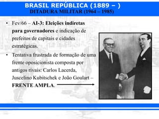 BRASIL REPÚBLICA (1889 – )
DITADURA MILITAR (1964 – 1985)
• Fev/66 – AI-3: Eleições indiretas
para governadores e indicação de
prefeitos de capitais e cidades
estratégicas.
• Tentativa frustrada de formação de uma
frente oposicionista composta por
antigos rivais: Carlos Lacerda,
Juscelino Kubitschek e João Goulart –
FRENTE AMPLA.
 