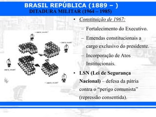 BRASIL REPÚBLICA (1889 – )
DITADURA MILITAR (1964 – 1985)
• Constituição de 1967:
– Fortalecimento do Executivo.
– Emendas constitucionais a
cargo exclusivo do presidente.
– Incorporação de Atos
Institucionais.
• LSN (Lei de Segurança
Nacional) – defesa da pátria
contra o “perigo comunista”
(repressão consentida).
 