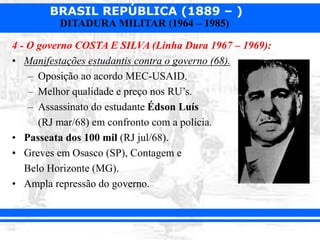 BRASIL REPÚBLICA (1889 – )
DITADURA MILITAR (1964 – 1985)
4 - O governo COSTA E SILVA (Linha Dura 1967 – 1969):
• Manifestações estudantis contra o governo (68).
– Oposição ao acordo MEC-USAID.
– Melhor qualidade e preço nos RU’s.
– Assassinato do estudante Édson Luís
(RJ mar/68) em confronto com a polícia.
• Passeata dos 100 mil (RJ jul/68).
• Greves em Osasco (SP), Contagem e
Belo Horizonte (MG).
• Ampla repressão do governo.
 