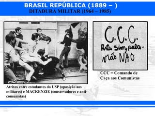 BRASIL REPÚBLICA (1889 – )
DITADURA MILITAR (1964 – 1985)
Atritos entre estudantes da USP (oposição aos
militares) e MACKENZIE (conservadores e anti-
comunistas)
CCC = Comando de
Caça aos Comunistas
 