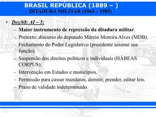 BRASIL REPÚBLICA (1889 – )
DITADURA MILITAR (1964 – 1985)
• Dez/68: AI – 5:
– Maior instrumento de repressão da ditadura militar.
– Pretexto: discurso do deputado Márcio Moreira Alves (MDB).
– Fechamento do Poder Legislativo (presidente assume sua
função).
– Suspensão dos direitos políticos e individuais (HÁBEAS
CORPUS).
– Intervenção em Estados e municípios.
– Permissão para cassar mandatos, demitir, prender, editar leis.
– Prazo de validade indeterminado.
 