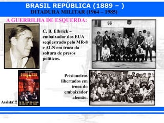 BRASIL REPÚBLICA (1889 – )
DITADURA MILITAR (1964 – 1985)
A GUERRILHA DE ESQUERDA:
Assista!!!
C. B. Elbrick –
embaixador dos EUA
seqüestrado pelo MR-8
e ALN em troca da
soltura de presos
políticos.
Prisioneiros
libertados em
troca do
embaixador
alemão.
 