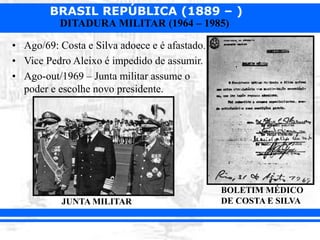 BRASIL REPÚBLICA (1889 – )
DITADURA MILITAR (1964 – 1985)
• Ago/69: Costa e Silva adoece e é afastado.
• Vice Pedro Aleixo é impedido de assumir.
• Ago-out/1969 – Junta militar assume o
poder e escolhe novo presidente.
JUNTA MILITAR
BOLETIM MÉDICO
DE COSTA E SILVA
 