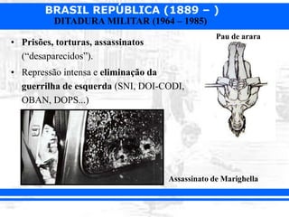 BRASIL REPÚBLICA (1889 – )
DITADURA MILITAR (1964 – 1985)
• Prisões, torturas, assassinatos
(“desaparecidos”).
• Repressão intensa e eliminação da
guerrilha de esquerda (SNI, DOI-CODI,
OBAN, DOPS...)
Assassinato de Marighella
Pau de arara
 