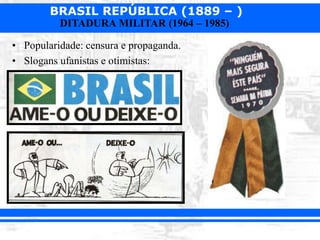BRASIL REPÚBLICA (1889 – )
DITADURA MILITAR (1964 – 1985)
• Popularidade: censura e propaganda.
• Slogans ufanistas e otimistas:
 