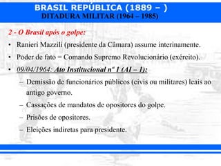BRASIL REPÚBLICA (1889 – )
DITADURA MILITAR (1964 – 1985)
2 - O Brasil após o golpe:
• Ranieri Mazzili (presidente da Câmara) assume interinamente.
• Poder de fato = Comando Supremo Revolucionário (exército).
• 09/04/1964: Ato Institucional nº 1 (AI – 1):
– Demissão de funcionários públicos (civis ou militares) leais ao
antigo governo.
– Cassações de mandatos de opositores do golpe.
– Prisões de opositores.
– Eleições indiretas para presidente.
 