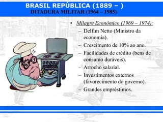 BRASIL REPÚBLICA (1889 – )
DITADURA MILITAR (1964 – 1985)
• Milagre Econômico (1969 – 1974):
– Delfim Netto (Ministro da
economia).
– Crescimento de 10% ao ano.
– Facilidades de crédito (bens de
consumo duráveis).
– Arrocho salarial.
– Investimentos externos
(favorecimento do governo).
– Grandes empréstimos.
 