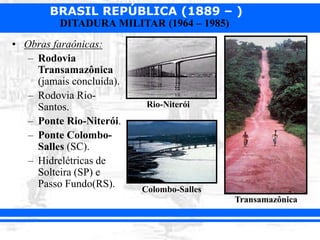 BRASIL REPÚBLICA (1889 – )
DITADURA MILITAR (1964 – 1985)
• Obras faraônicas:
– Rodovia
Transamazônica
(jamais concluída).
– Rodovia Rio-
Santos.
– Ponte Rio-Niterói.
– Ponte Colombo-
Salles (SC).
– Hidrelétricas de
Solteira (SP) e
Passo Fundo(RS).
Transamazônica
Rio-Niterói
Colombo-Salles
 