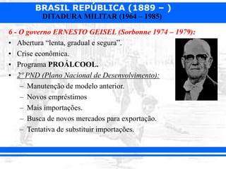 BRASIL REPÚBLICA (1889 – )
DITADURA MILITAR (1964 – 1985)
6 - O governo ERNESTO GEISEL (Sorbonne 1974 – 1979):
• Abertura “lenta, gradual e segura”.
• Crise econômica.
• Programa PROÁLCOOL.
• 2º PND (Plano Nacional de Desenvolvimento):
– Manutenção de modelo anterior.
– Novos empréstimos
– Mais importações.
– Busca de novos mercados para exportação.
– Tentativa de substituir importações.
 