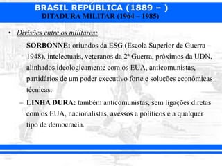 BRASIL REPÚBLICA (1889 – )
DITADURA MILITAR (1964 – 1985)
• Divisões entre os militares:
– SORBONNE: oriundos da ESG (Escola Superior de Guerra –
1948), intelectuais, veteranos da 2ª Guerra, próximos da UDN,
alinhados ideologicamente com os EUA, anticomunistas,
partidários de um poder executivo forte e soluções econômicas
técnicas.
– LINHA DURA: também anticomunistas, sem ligações diretas
com os EUA, nacionalistas, avessos a políticos e a qualquer
tipo de democracia.
 