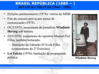 BRASIL REPÚBLICA (1889 – )
DITADURA MILITAR (1964 – 1985)
• Eleições parlamentares (1974): vitória do MDB.
• Fim da censura prévia aos meios de
comunicação (1975).
• OUT/1975: assassinato do jornalista Wladimir
Herzog sob tortura.
• JAN/1976: assassinato do operário Manoel Fiel
Filho, também torturado.
– Demissão de Ednardo D’Ávila Filho
(comandante do 2º Exército).
• Lei Falcão (1976): limitação da propaganda
política. Wladimir Herzog
 