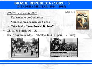 BRASIL REPÚBLICA (1889 – )
DITADURA MILITAR (1964 – 1985)
• ABR/77: Pacote de Abril:
– Fechamento do Congresso.
– Mandato presidencial de 6 anos.
– Criação dos “senadores biônicos”.
• OUT/78: Fim do AI – 5.
• Início das greves dos sindicatos do ABC paulista (Lula).
Assista!!!
 