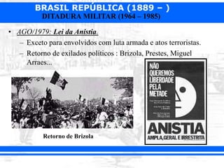 BRASIL REPÚBLICA (1889 – )
DITADURA MILITAR (1964 – 1985)
• AGO/1979: Lei da Anistia.
– Exceto para envolvidos com luta armada e atos terroristas.
– Retorno de exilados políticos : Brizola, Prestes, Miguel
Arraes...
Retorno de Brizola
 
