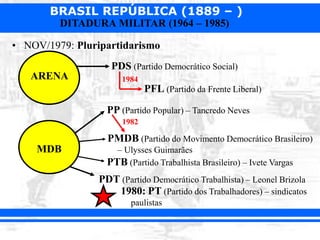 BRASIL REPÚBLICA (1889 – )
DITADURA MILITAR (1964 – 1985)
• NOV/1979: Pluripartidarismo
ARENA
MDB
PDS (Partido Democrático Social)
PP (Partido Popular) – Tancredo Neves
PMDB (Partido do Movimento Democrático Brasileiro)
– Ulysses Guimarães
1982
PFL (Partido da Frente Liberal)
1984
PTB (Partido Trabalhista Brasileiro) – Ivete Vargas
PDT (Partido Democrático Trabalhista) – Leonel Brizola
1980: PT (Partido dos Trabalhadores) – sindicatos
paulistas
 